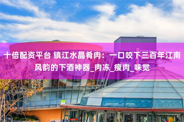 十倍配资平台 镇江水晶肴肉：一口咬下三百年江南风韵的下酒神器_肉冻_瘦肉_味觉