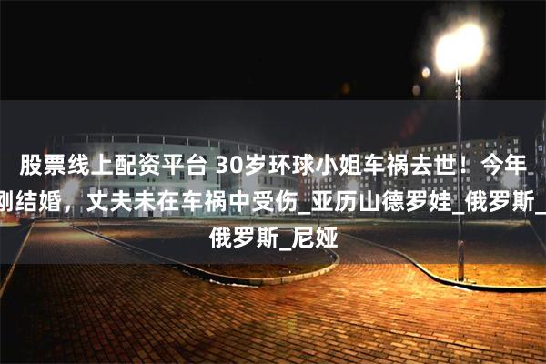 股票线上配资平台 30岁环球小姐车祸去世！今年3月刚结婚，丈夫未在车祸中受伤_亚历山德罗娃_俄罗斯_尼娅