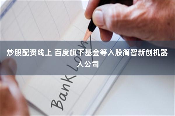 炒股配资线上 百度旗下基金等入股简智新创机器人公司