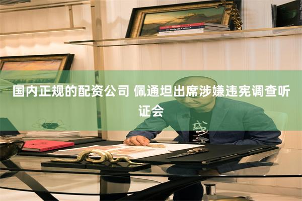 国内正规的配资公司 佩通坦出席涉嫌违宪调查听证会