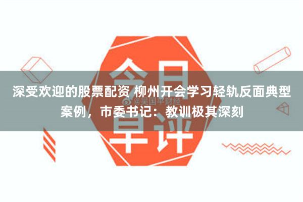 深受欢迎的股票配资 柳州开会学习轻轨反面典型案例，市委书记：教训极其深刻