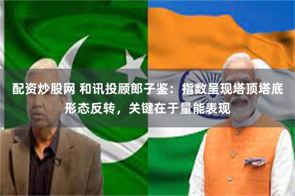 配资炒股网 和讯投顾郎子鉴:指数呈现塔顶塔底形态反转,关键在于量能表现