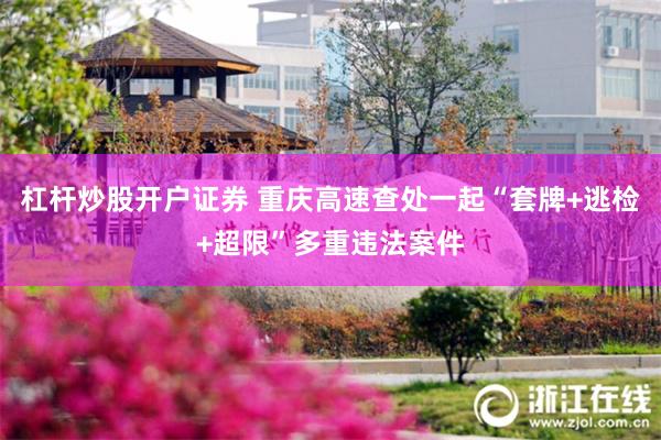 杠杆炒股开户证券 重庆高速查处一起“套牌+逃检+超限”多重违法案件