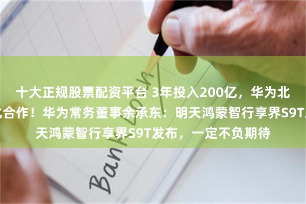 十大正规股票配资平台 3年投入200亿，华为北汽达成享界品牌深化合作！华为常务董事余承东：明天鸿蒙智行享界S9T发布，一定不负期待