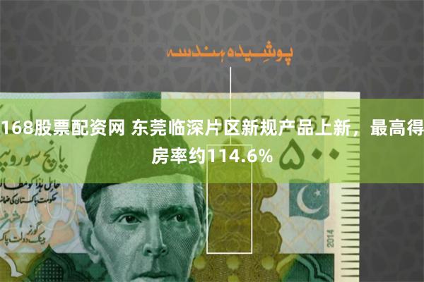 168股票配资网 东莞临深片区新规产品上新,最高得房率约114.6%