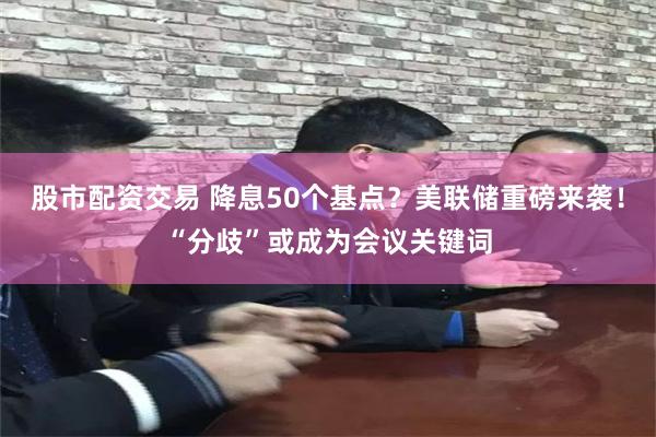 股市配资交易 降息50个基点？美联储重磅来袭！“分歧”或成为会议关键词