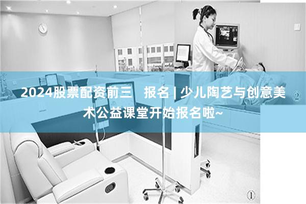 2024股票配资前三   报名 | 少儿陶艺与创意美术公益课堂开始报名啦~